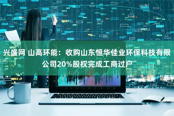 兴盛网 山高环能：收购山东恒华佳业环保科技有限公司20%股权完成工商过户