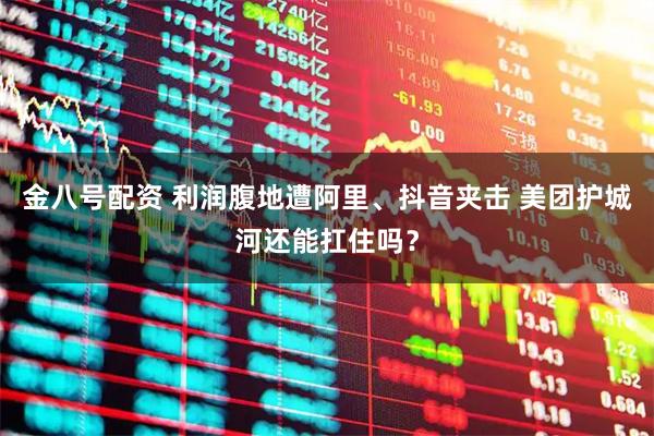 金八号配资 利润腹地遭阿里、抖音夹击 美团护城河还能扛住吗？