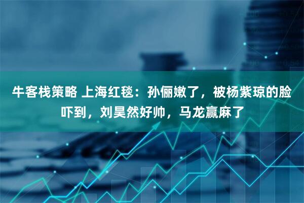 牛客栈策略 上海红毯：孙俪嫩了，被杨紫琼的脸吓到，刘昊然好帅，马龙赢麻了