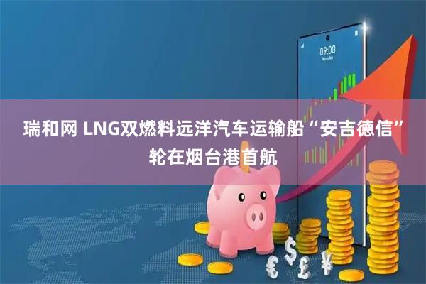 瑞和网 LNG双燃料远洋汽车运输船“安吉德信”轮在烟台港首航