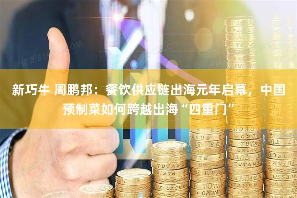 新巧牛 周鹏邦：餐饮供应链出海元年启幕，中国预制菜如何跨越出海“四重门”