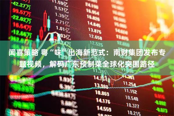 闻喜策略 粤“味”出海新范式：南财集团发布专题视频，解码广东预制菜全球化突围路径