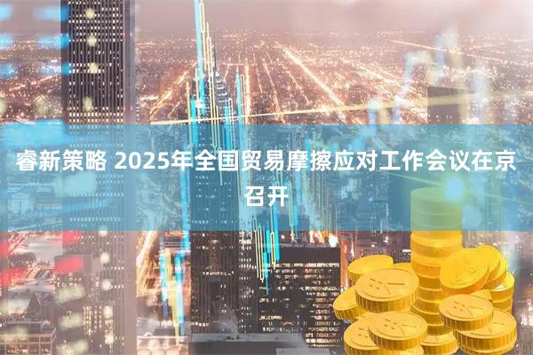 睿新策略 2025年全国贸易摩擦应对工作会议在京召开