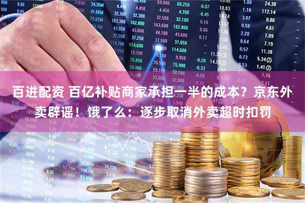 百进配资 百亿补贴商家承担一半的成本？京东外卖辟谣！饿了么：逐步取消外卖超时扣罚