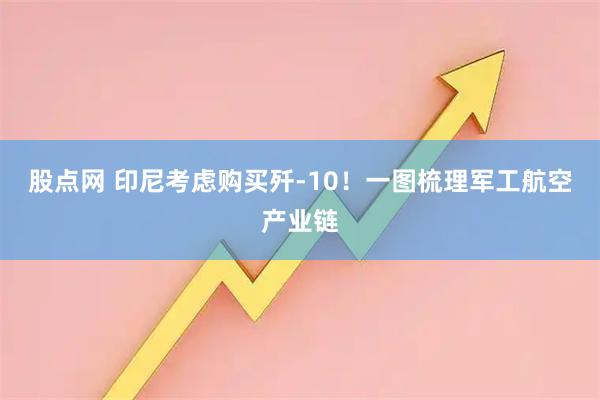 股点网 印尼考虑购买歼-10！一图梳理军工航空产业链