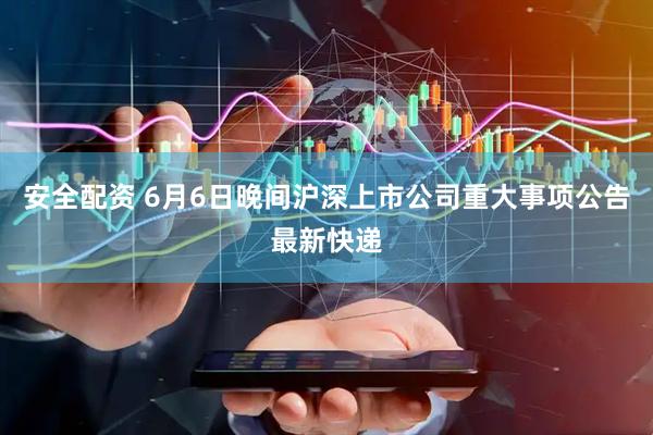 安全配资 6月6日晚间沪深上市公司重大事项公告最新快递
