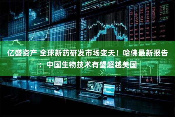 亿盛资产 全球新药研发市场变天！哈佛最新报告：中国生物技术有望超越美国