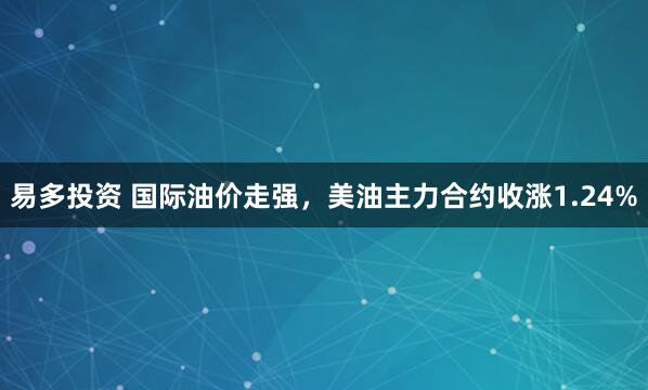 易多投资 国际油价走强，美油主力合约收涨1.24%