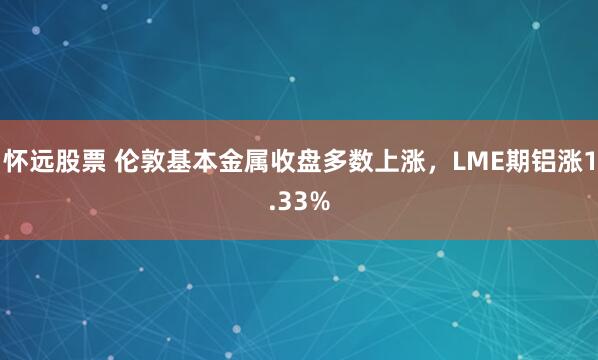 怀远股票 伦敦基本金属收盘多数上涨，LME期铝涨1.33%