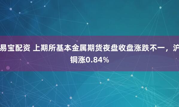 易宝配资 上期所基本金属期货夜盘收盘涨跌不一，沪铜涨0.84%