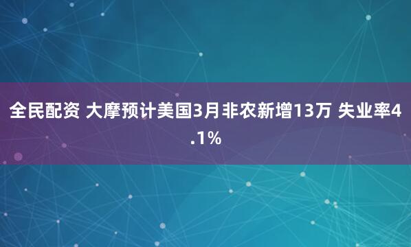 全民配资 大摩预计美国3月非农新增13万 失业率4.1%