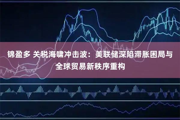 锦盈多 关税海啸冲击波：美联储深陷滞胀困局与全球贸易新秩序重构