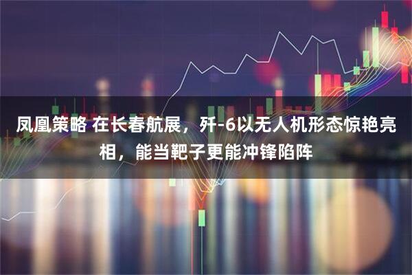 凤凰策略 在长春航展，歼-6以无人机形态惊艳亮相，能当靶子更能冲锋陷阵