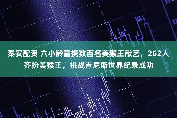 秦安配资 六小龄童携数百名美猴王献艺，262人齐扮美猴王，挑战吉尼斯世界纪录成功