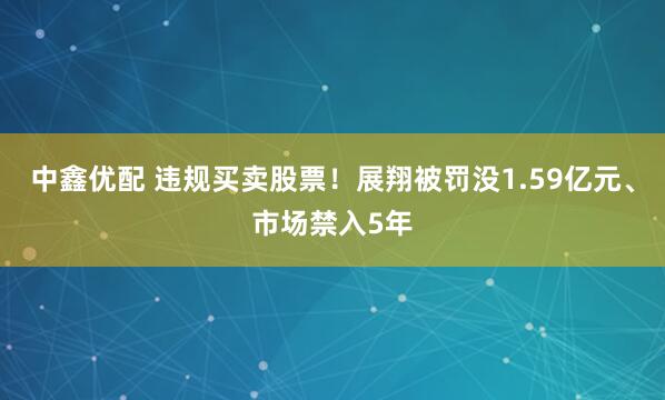 中鑫优配 违规买卖股票！展翔被罚没1.59亿元、市场禁入5年