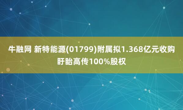 牛融网 新特能源(01799)附属拟1.368亿元收购盱眙高传100%股权