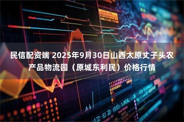 民信配资端 2025年9月30日山西太原丈子头农产品物流园（原城东利民）价格行情