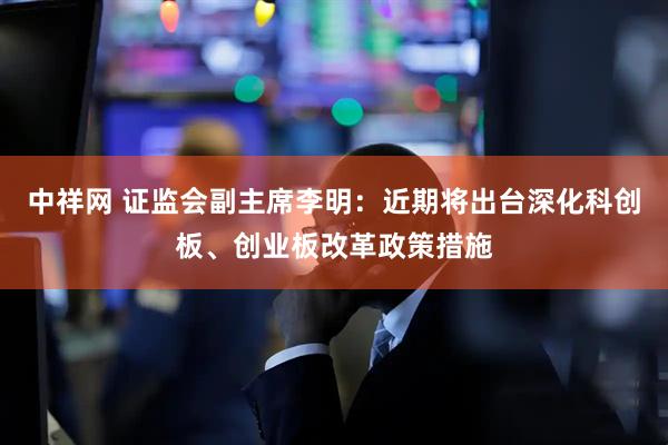 中祥网 证监会副主席李明：近期将出台深化科创板、创业板改革政策措施