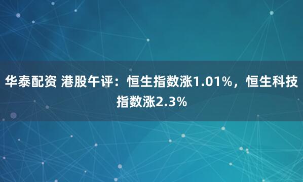 华泰配资 港股午评：恒生指数涨1.01%，恒生科技指数涨2.3%