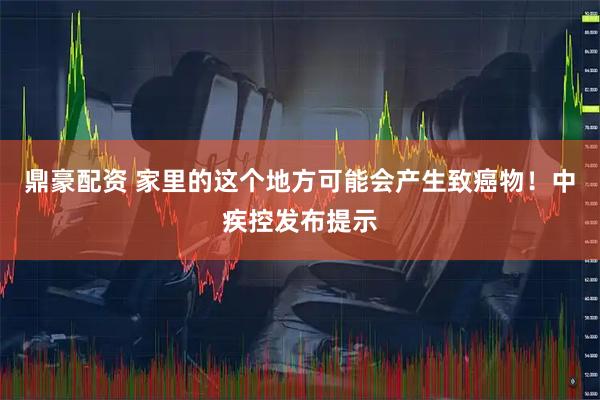 鼎豪配资 家里的这个地方可能会产生致癌物！中疾控发布提示