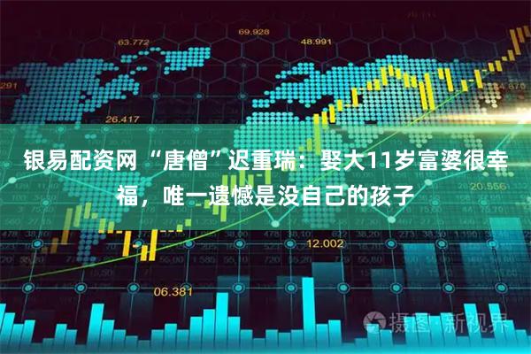 银易配资网 “唐僧”迟重瑞：娶大11岁富婆很幸福，唯一遗憾是没自己的孩子