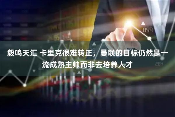 毅鸣天汇 卡里克很难转正，曼联的目标仍然是一流成熟主帅而非去培养人才
