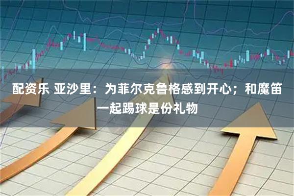 配资乐 亚沙里：为菲尔克鲁格感到开心；和魔笛一起踢球是份礼物