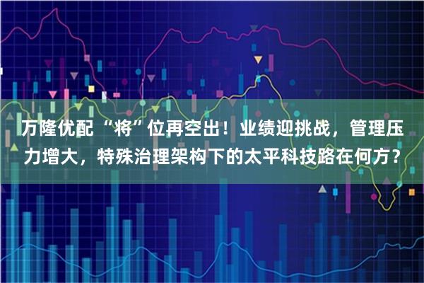 万隆优配 “将”位再空出！业绩迎挑战，管理压力增大，特殊治理架构下的太平科技路在何方？