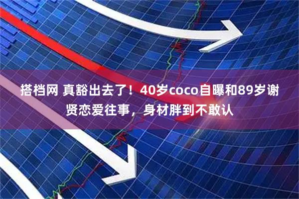 搭档网 真豁出去了！40岁coco自曝和89岁谢贤恋爱往事，身材胖到不敢认