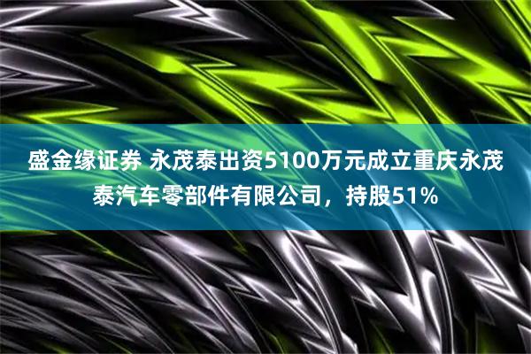 盛金缘证券 永茂泰出资5100万元成立重庆永茂泰汽车零部件有限公司，持股51%