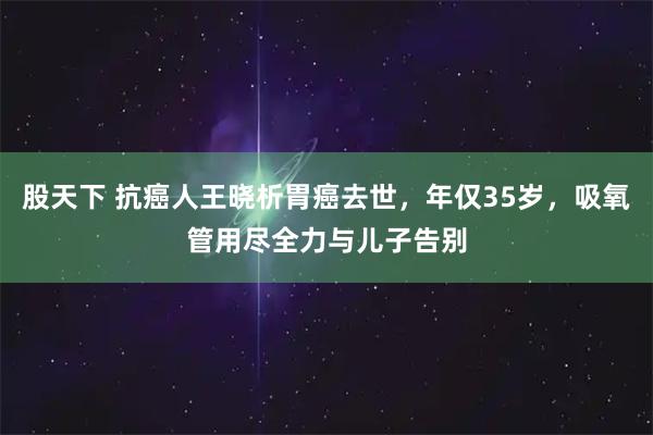 股天下 抗癌人王晓析胃癌去世，年仅35岁，吸氧管用尽全力与儿子告别