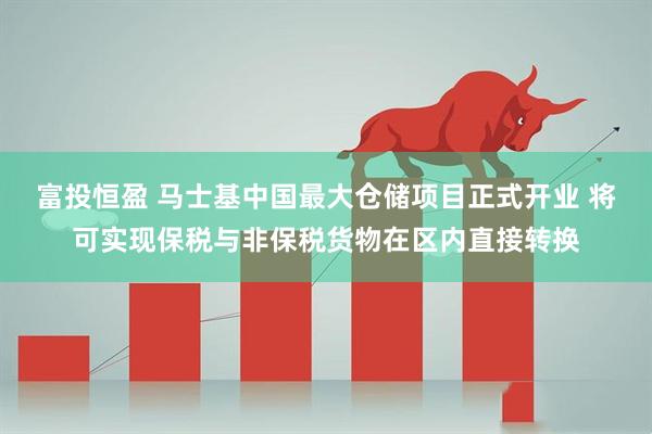 富投恒盈 马士基中国最大仓储项目正式开业 将可实现保税与非保税货物在区内直接转换