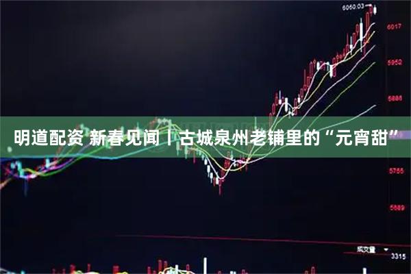 明道配资 新春见闻丨古城泉州老铺里的“元宵甜”