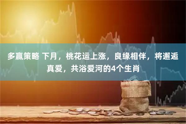 多赢策略 下月，桃花运上涨，良缘相伴，将邂逅真爱，共浴爱河的4个生肖