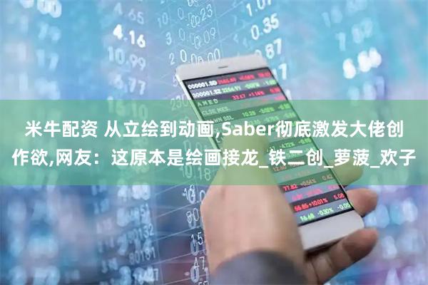 米牛配资 从立绘到动画,Saber彻底激发大佬创作欲,网友：这原本是绘画接龙_铁二创_萝菠_欢子